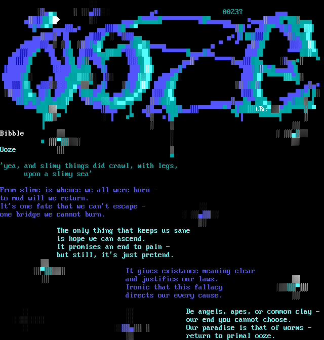 Ooze / 'yea, and slimy things did crawl, with legs, upon a slimy sea' / From slime is whence we all were born - / to mud will we return. / It's one fate that we can't escape - / one bridge we cannot burn. / The only thing that keeps us sane / is hope we can ascend. / It promises an end to pain - / but still, it's just pretend. / It gives existance meaning clear / and justifies our laws. / Ironic that this fallacy / directs our every cause. / Be angels, apes, or common clay - / our end you cannot choose. / Our paradise is that of worms - / return to primal ooze.