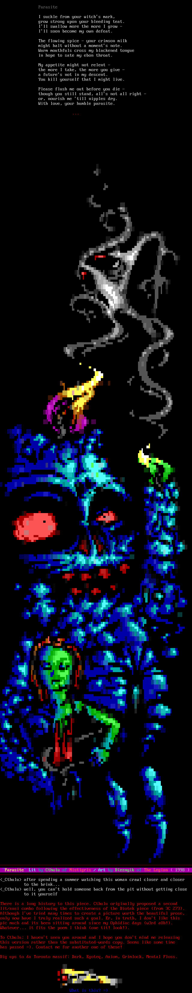 I suckle from your witch's mark, / grow strong upon your bleeding teat. / I'll swallow more the more I grow - / I'll soon become my own defeat. / The flowing spice - your crimson milk / might halt without a moment's note. / Warm mouthfuls cross my blackened tongue / in hope to sate my ebon throat. / My appetite might not relent - / the more I take, the more you give - / a future's not in my descent. / You kill yourself that I might live.  / Please flush me out before you die - / though you still stand, all's not all right - / or, nourish me 'till nipples dry. / With love, your humble parasite.