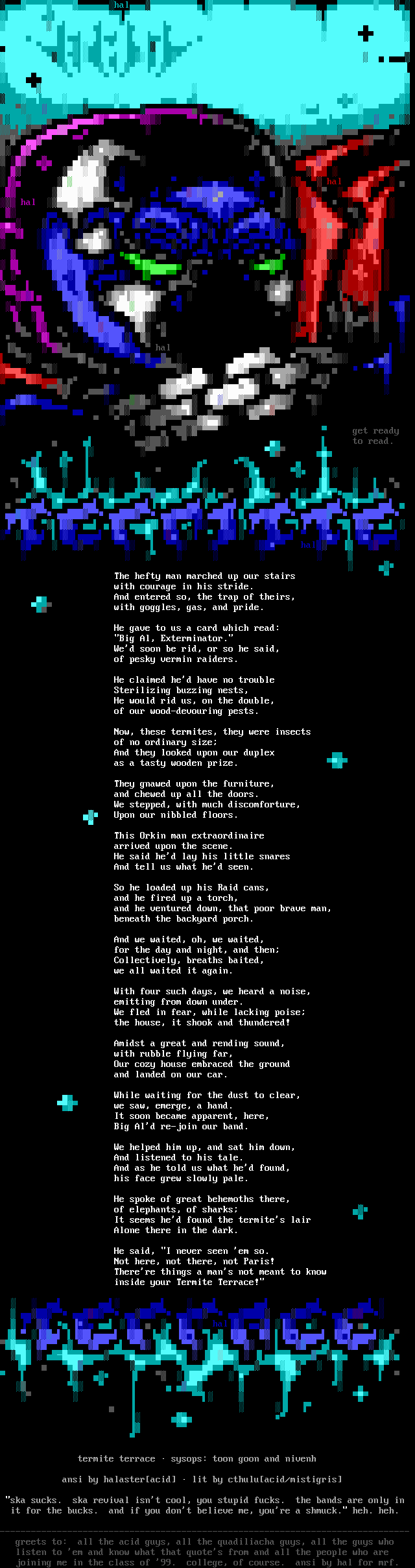 Termite Terrace / The hefty man marched up our stairs / with courage in his stride. / And entered so, the trap of theirs, / with goggles, gas, and pride. / He gave to us a card which read: / Big Al, Exterminator. / We'd soon be rid, or so he said, / of pesky vermin raiders. / He claimed he'd have no trouble / Sterilizing buzzing nests, / He would rid us, on the double, / of our wood-devouring pests. / Now, these termites, they were insects / of no ordinary size; / And they looked upon our duplex / as a tasty wooden prize. / They gnawed upon the furniture, / and chewed up all the doors. / We stepped, with much discomforture, / Upon our nibbled floors. / This Orkin man extraordinaire / arrived upon the scene. / He said he'd lay his little snares / And tell us what he'd seen. / So he loaded up his Raid cans, / and he fired up a torch, / and he ventured down, that poor brave man, / beneath the backyard porch. / And we waited, oh, we waited, / for the day and night, and then; / Collectively, breaths baited, / we all waited it again.  / With four such days, we heard a noise, / emitting from down under. / We fled in fear, while lacking poise; / the house, it shook and thundered! / Amidst a great and rending sound, / with rubble flying far, / Our cozy house embraced the ground / and landed on our car. / While waiting for the dust to clear, / we saw, emerge, a hand. / It soon became apparent, here, / Big Al'd re-join our band. / We helped him up, and sat him down, / And listened to his tale. / And as he told us what he'd found, / his face grew slowly pale. / He spoke of great behemoths there, / of elephants, of sharks; / It seems he'd found the termite's lair / Alone there in the dark. / He said, I never seen 'em so. / Not here, not there, not Paris! / There're things a man's not meant to know / inside your Termite Terrace!