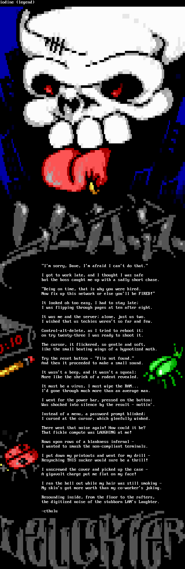 I'm sorry, Dave, I'm afraid I can't do that. / I got to work late, and I thought I was safe / but the boss caught me up with a sadly short chase. / Being on time, that is why you were hired. / Now fix up this network or else you'll be FIRED! /  It looked oh too easy, I had to stay late; / I was flipping through pages at ten after eight. / It was me and the server; alone, just us two. / I wished that us techies weren't so far and few. / Control-alt-delete, as I tried to reboot it; / on try twenty-three I was ready to shoot it. / The cursor, it flickered, so gentle and soft, / like the small beating wings of a hypnotized moth. / Try the reset button - File not found. / And then it proceeded to make a small sound. / It wasn't a beep, and it wasn't a squeal; / More like the shriek of a rodent reveiled. / It must be a virus, I must wipe the RAM... / I'd gone through much more than an average man. / I went for the power bar, pressed on the button; / Was shocked into silence by the result - nuttin'. / Instead of a menu, a password prompt blinked; / I cursed at the cursor, which gleefully winked. / There went that noise again! How could it be? / That fickle computer was LAUGHING at me! / Rows upon rows of a blankness infernal - / I wanted to smash the non-compliant terminals. / I put down my printouts and went for my drill - / Resynching THIS sucker would sure be a thrill! / I unscrewed the cover and picked up the case - / A gigavolt charge put me flat on my face! / I ran the hell out while my hair was still smoking - / My skin's got more worth than my co-worker's joking. / Resounding inside, from the floor to the rafters, / the digitized noise of the stubborn LAN's Laughter.