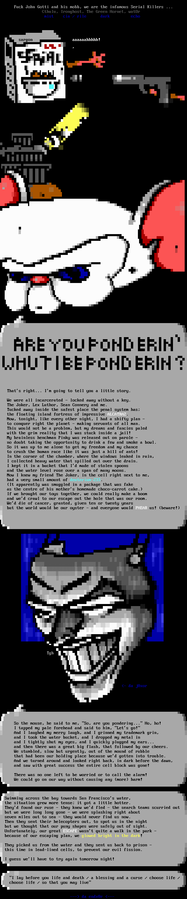 (the Brain: ) Are you ponderin' whut I be ponderin'? / That's right... I'm going to tell you a little story. / We were all incarcerated - locked away without a key. / The Joker, Lex Luthor, Sean Connery and me. / Tucked away inside the safest place the penal system has; / the floating island fortress of impressive ALCATRAZ. / Now, tonight, like every other night, I had a shifty plan - / to conquer right the planet - making servants of all man. / This would not be a problem, but my dreams and fancies paled / with the grim reality that I was stuck inside a jail! / My brainless henchman Pinky was released out on parole - / no doubt taking the opportunity to drink a few and smoke a bowl. / So it was up to me alone to get my freedom and my chance / to crush the human race like it was just a hill of ants! / In the corner of the chamber, where the windows leaked in rain, / I collected heavy water that spilled out over the drain. / I kept it in a bucket that I'd made of stolen spoons / and the water level rose over a span of many moons. / Now I knew my friend The Joker, in the cell right next to me, / had a very small amount of deuterium-233. / (It apparently was smuggled in a package that was fake / as the centre of his mother's homemade choco-carrot cake.) / If we brought our toys together, we could really make a boom / and we'd crawl to our escape out the hole that was our room. / We'd die of cancer, granted, given ten or twenty years / but the world would be our oyster - and everyone would PHEAR us! (beware!) /  (Joker:) So the mouse, he said to me, So, are you pondering... Ho, ho!  / I tapped my pale forehead and said to him, Let's go!  / And I laughed my merry laugh, and I grinned my trademark grin,  / and I took the water bucket, and I dropped my metal in  / and I tightly shut my eyes, and I quickly plugged my ears...  / and then there was a great big flash, that followed by our cheers.  / We stumbled, slow but urgently, out of the mound of rubble  / that had been our holding place because we'd gotten into trouble.  / And we turned around and looked right back, in dark before the dawn,  / and saw with great success the entire cell block was gone! / There was no one left to be worried or to call the alarm! / We could go on our way without causing any (more) harm! / Swimming across the bay towards San Francisco's water, / the situation grew more tense; it got a little hotter. / They'd found our ruse - they knew we'd fled - the search teams scurried out / but we were long long gone - we were splashing right about / seven miles out to sea - they would never find us now. / Then they sent their helecopters out, to spot us in the night / but we thought that our puny shapes were safely out of sight. / Unfortunately, our great ESCAPE wasn't quite a walk in the park - / because of our escaping plan, we glowed bright in the dark! / They picked us from the water and they sent us back to prison - / this time in lead-lined cells, to prevent our evil fission. / I guess we'll have to try again tomorrow night! / I lay before you life and death / a blessing and a curse / choose life / choose life / so that you may live
