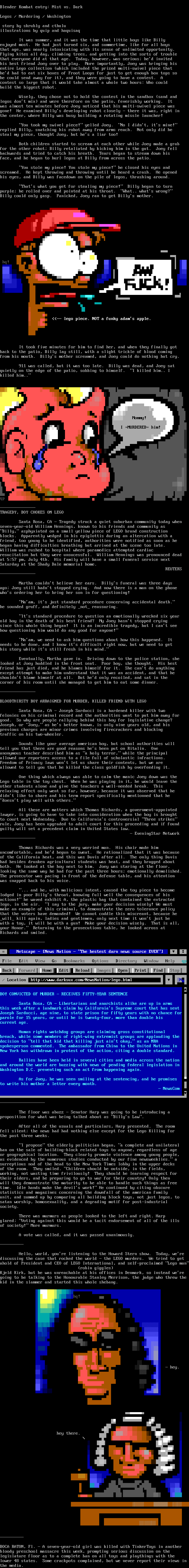 Blender Kombat entry: Mist vs. Dark - Legos / Murdering / Washington -  story by skrubly and cthulu illustrations by quip and haquisaq - It was summer, and it was the time that little boys like Billy enjoyed most.  He had just turned six, and summertime, like for all boys that age, was nearly intoxicating with its sense of unlimited opportunity. Flying kites all day, climbing trees, and getting into the sorts of trouble that everyone did at that age.  Today, however, was serious; he'd invited his best friend Joey over to play.  More importantly, Joey was bringing his entire Lego collection (which included the prized multi-swivel piece that he'd had to eat six boxes of Froot Loops for just to get enough box tops so he could send away for it), and they were going to have a contest.  A contest so large that it would take almost a whole two hours: Who could build the biggest robot. Wisely, they chose not to hold the contest in the