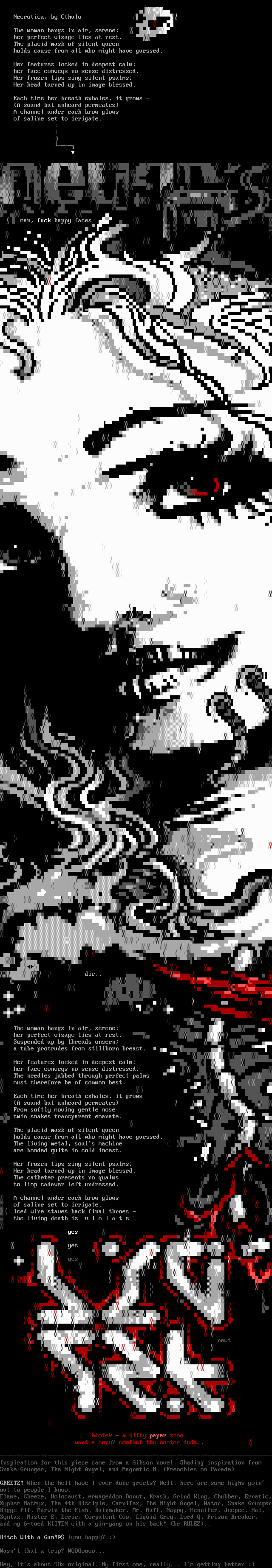 Necrotica / The woman hangs in air, serene; / her perfect visage lies at rest. / The placid mask of silent queen / holds cause from all who might have guessed. / Her features locked in deepest calm; / her face conveys no sense distressed. / Her frozen lips sing silent psalms; / Her head turned up in image blessed. / Each time her breath exhales, it grows - / (A sound but unheard permeates) / A channel under each brow glows / of saline set to irrigate. / ...    The woman hangs in air, serene; / her perfect visage lies at rest. / Suspended up by threads unseen; / a tube protrudes from stillborn breast. / Her features locked in deepest calm; / her face conveys no sense distressed. / The needles jabbed through perfect palms / must therefore be of common best. / Each time her breath exhales, it grows - / (A sound but unheard permeates) / From softly moving gentle nose / twin snakes transparent emanate. / The placid mask of silent queen / holds cause from all who might have guessed. / The living metal, soul's machine / are bonded quite in cold incest. / Her frozen lips sing silent psalms; / Her head turned up in image blessed. / The catheter presents no qualms / to limp cadaver left undressed. / A channel under each brow glows / of saline set to irrigate. / Iced wire staves back final throes - / the living death is  v i o l a t e